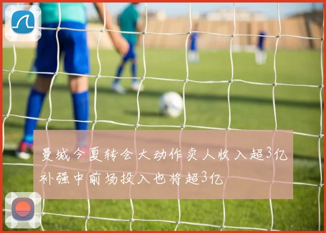 曼城今夏转会大动作卖人收入超3亿补强中前场投入也将超3亿