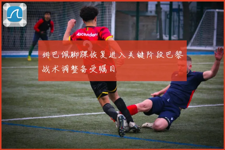 姆巴佩脚踝恢复进入关键阶段巴黎战术调整备受瞩目