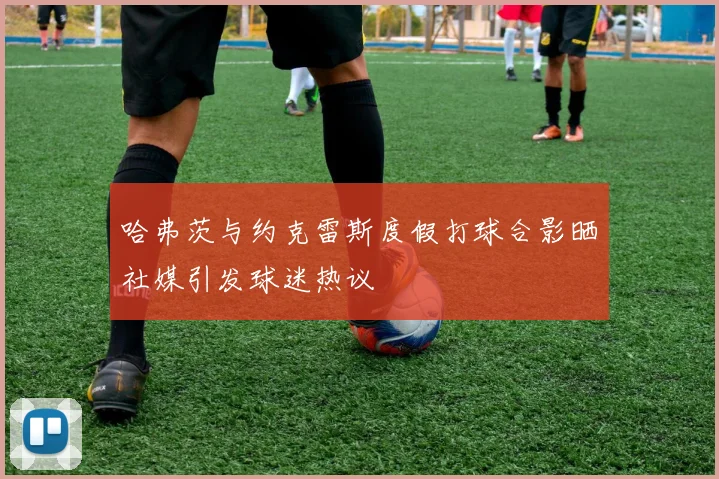哈弗茨与约克雷斯度假打球合影晒社媒引发球迷热议